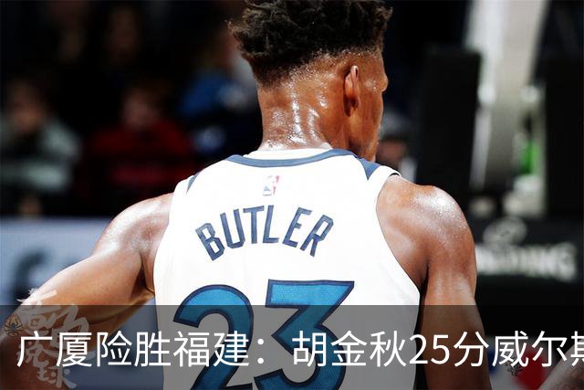 广厦险胜福建：胡金秋25分威尔斯首秀21+8 邹阳25+7+7断